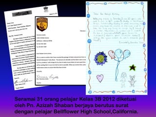 Seramai 31 orang pelajar Kelas 3B 2012 diketuai
oleh Pn. Azizah Shaban berjaya berutus surat
dengan pelajar Bellflower High School,California.

 
