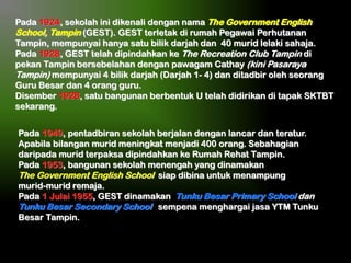 Pada 1924, sekolah ini dikenali dengan nama The Government English
School, Tampin (GEST). GEST terletak di rumah Pegawai Perhutanan
Tampin, mempunyai hanya satu bilik darjah dan 40 murid lelaki sahaja.
Pada 1928, GEST telah dipindahkan ke The Recreation Club Tampin di
pekan Tampin bersebelahan dengan pawagam Cathay (kini Pasaraya
Tampin) mempunyai 4 bilik darjah (Darjah 1- 4) dan ditadbir oleh seorang
Guru Besar dan 4 orang guru.
Disember 1928, satu bangunan berbentuk U telah didirikan di tapak SKTBT
sekarang.
Pada 1949, pentadbiran sekolah berjalan dengan lancar dan teratur.
Apabila bilangan murid meningkat menjadi 400 orang. Sebahagian
daripada murid terpaksa dipindahkan ke Rumah Rehat Tampin.
Pada 1953, bangunan sekolah menengah yang dinamakan
The Government English School siap dibina untuk menampung
murid-murid remaja.
Pada 1 Julai 1955, GEST dinamakan Tunku Besar Primary School dan
Tunku Besar Secondary School sempena menghargai jasa YTM Tunku
Besar Tampin.

 