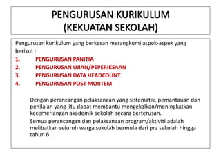 PENGURUSAN KURIKULUM
(KEKUATAN SEKOLAH)
Pengurusan kurikulum yang berkesan merangkumi aspek-aspek yang
berikut :
1.
PENGURUSAN PANITIA
2.
PENGURUSAN UJIAN/PEPERIKSAAN
3.
PENGURUSAN DATA HEADCOUNT
4.
PENGURUSAN POST MORTEM
Dengan perancangan pelaksanaan yang sistematik, pemantauan dan
penilaian yang jitu dapat membantu mengekalkan/meningkatkan
kecemerlangan akademik sekolah secara berterusan.
Semua perancangan dan pelaksanaan program/aktiviti adalah
melibatkan seluruh warga sekolah bermula dari pra sekolah hingga
tahun 6.

 
