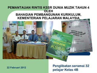 PEMANTAUAN RINTIS KSSR DUNIA MUZIK TAHUN 4
OLEH
BAHAGIAN PEMBANGUNAN KURIKULUM,
KEMENTERIAN PELAJARAN MALAYSIA

22 Februari 2012

Penglibatan seramai 32
pelajar Kelas 4B

 