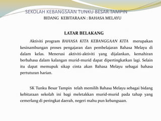 SEKOLAH KEBANGSAAN TUNKU BESAR TAMPIN
BIDANG KEBITARAAN : BAHASA MELAYU

LATAR BELAKANG
Aktiviti program BAHASA KITA KEBANGGAAN KITA

merupakan

kesinambungan proses pengajaran dan pembelajaran Bahasa Melayu di
dalam kelas. Menerusi aktiviti-aktiviti yang dijalankan, kemahiran
berbahasa dalam kalangan murid-murid dapat dipertingkatkan lagi. Selain
itu dapat memupuk sikap cinta akan Bahasa Melayu sebagai bahasa
pertuturan harian.

SK Tunku Besar Tampin telah memilih Bahasa Melayu sebagai bidang
kebitaraan sekolah ini bagi meletakkan murid-murid pada tahap yang

cemerlang di peringkat daerah, negeri mahu pun kebangsaan.

 