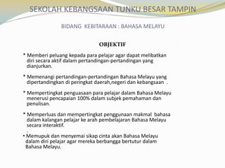SEKOLAH KEBANGSAAN TUNKU BESAR TAMPIN
BIDANG KEBITARAAN : BAHASA MELAYU
OBJEKTIF
* Memberi peluang kepada para pelajar agar dapat melibatkan
diri secara aktif dalam pertandingan-pertandingan yang
dianjurkan.

* Memenangi pertandingan-pertandingan Bahasa Melayu yang
dipertandingkan di peringkat daerah,negeri dan kebangsaan .
* Mempertingkat penguasaan para pelajar dalam Bahasa Melayu
menerusi pencapaian 100% dalam subjek pemahaman dan
penulisan.
* Memperluas dan mempertingkat penggunaan makmal bahasa
dalam kalangan pelajar ke arah pembelajaran Bahasa Melayu
secara interaktif.
.
• Memupuk dan menyemai sikap cinta akan Bahasa Melayu
dalam diri pelajar agar mereka berbangga bertutur dalam
Bahasa Melayu.

 