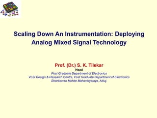 Scaling Down An Instrumentation: Deploying
Analog Mixed Signal Technology
Prof. (Dr.) S. K. Tilekar
Head
Post Graduate Department of Electronics
VLSI Design & Research Centre, Post Graduate Department of Electronics
Shankarrao Mohite Mahavidyalaya, Akluj.
 