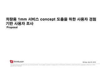 This report should be restricted to the use of client personnel. Any circulation, quotation or reproduction is not allowed for distribution outside of the client organization without prior written
approval from ThinkUser.
차량용 1mm 서비스 concept 도출을 위한 사용자 경험
기반 사용자 조사
Proposal
Monday, April 04, 2016
 