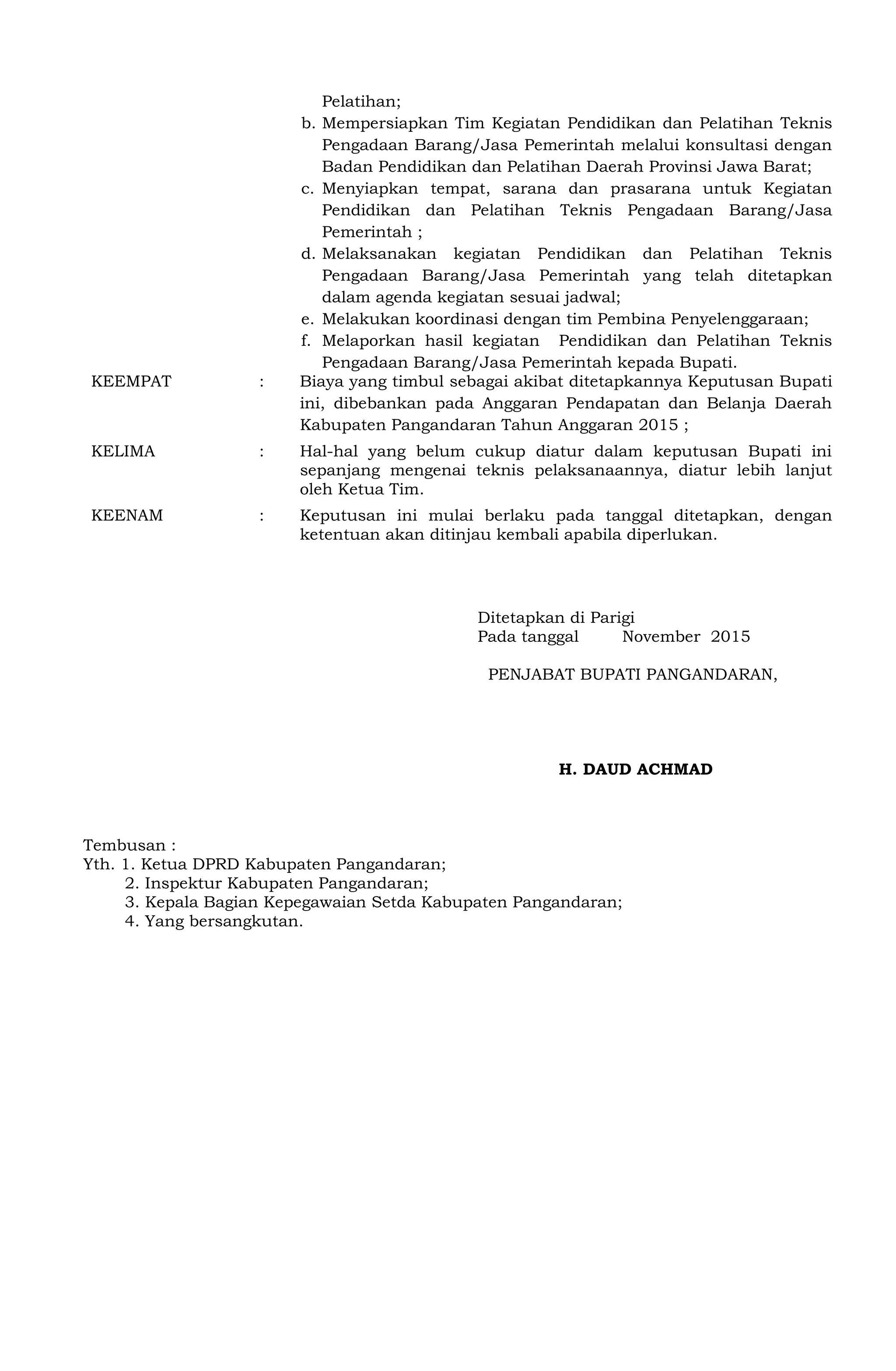 Pelatihan;
b. Mempersiapkan Tim Kegiatan Pendidikan dan Pelatihan Teknis
Pengadaan Barang/Jasa Pemerintah melalui konsultasi dengan
Badan Pendidikan dan Pelatihan Daerah Provinsi Jawa Barat;
c. Menyiapkan tempat, sarana dan prasarana untuk Kegiatan
Pendidikan dan Pelatihan Teknis Pengadaan Barang/Jasa
Pemerintah ;
d. Melaksanakan kegiatan Pendidikan dan Pelatihan Teknis
Pengadaan Barang/Jasa Pemerintah yang telah ditetapkan
dalam agenda kegiatan sesuai jadwal;
e. Melakukan koordinasi dengan tim Pembina Penyelenggaraan;
f. Melaporkan hasil kegiatan Pendidikan dan Pelatihan Teknis
Pengadaan Barang/Jasa Pemerintah kepada Bupati.
KEEMPAT : Biaya yang timbul sebagai akibat ditetapkannya Keputusan Bupati
ini, dibebankan pada Anggaran Pendapatan dan Belanja Daerah
Kabupaten Pangandaran Tahun Anggaran 2015 ;
KELIMA : Hal-hal yang belum cukup diatur dalam keputusan Bupati ini
sepanjang mengenai teknis pelaksanaannya, diatur lebih lanjut
oleh Ketua Tim.
KEENAM : Keputusan ini mulai berlaku pada tanggal ditetapkan, dengan
ketentuan akan ditinjau kembali apabila diperlukan.
Ditetapkan di Parigi
Pada tanggal November 2015
PENJABAT BUPATI PANGANDARAN,
H. DAUD ACHMAD
Tembusan :
Yth. 1. Ketua DPRD Kabupaten Pangandaran;
2. Inspektur Kabupaten Pangandaran;
3. Kepala Bagian Kepegawaian Setda Kabupaten Pangandaran;
4. Yang bersangkutan.
 