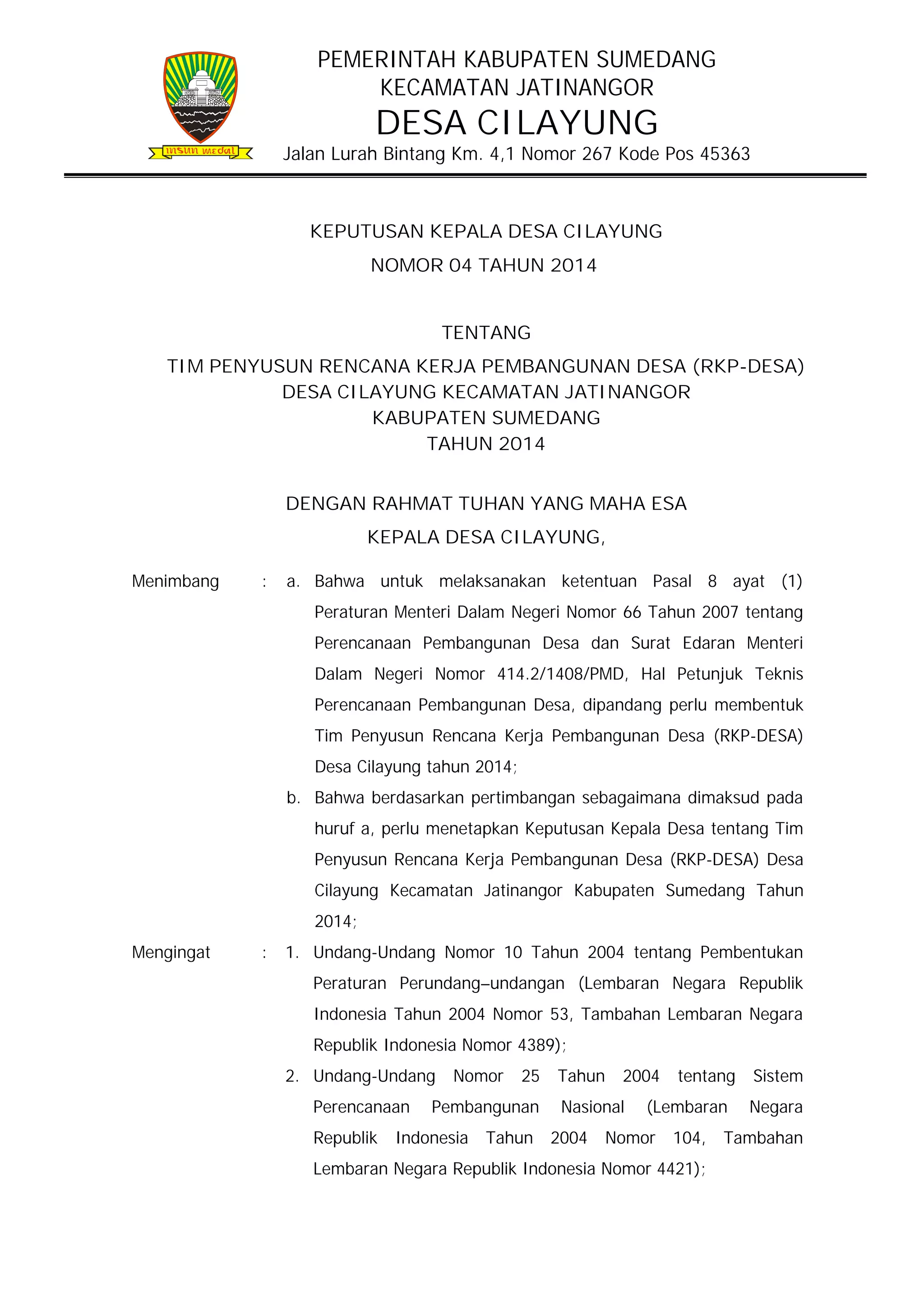 PEMERINTAH KABUPATEN SUMEDANG
KECAMATAN JATINANGOR

DESA CILAYUNG

Jalan Lurah Bintang Km. 4,1 Nomor 267 Kode Pos 45363

KEPUTUSAN KEPALA DESA CILAYUNG
NOMOR 04 TAHUN 2014
TENTANG
TIM PENYUSUN RENCANA KERJA PEMBANGUNAN DESA (RKP-DESA)
DESA CILAYUNG KECAMATAN JATINANGOR
KABUPATEN SUMEDANG
TAHUN 2014
DENGAN RAHMAT TUHAN YANG MAHA ESA
KEPALA DESA CILAYUNG,
Menimbang

:

a. Bahwa untuk melaksanakan ketentuan Pasal 8 ayat (1)
Peraturan Menteri Dalam Negeri Nomor 66 Tahun 2007 tentang
Perencanaan Pembangunan Desa dan Surat Edaran Menteri
Dalam Negeri Nomor 414.2/1408/PMD, Hal Petunjuk Teknis
Perencanaan Pembangunan Desa, dipandang perlu membentuk
Tim Penyusun Rencana Kerja Pembangunan Desa (RKP-DESA)
Desa Cilayung tahun 2014;
b. Bahwa berdasarkan pertimbangan sebagaimana dimaksud pada
huruf a, perlu menetapkan Keputusan Kepala Desa tentang Tim
Penyusun Rencana Kerja Pembangunan Desa (RKP-DESA) Desa
Cilayung Kecamatan Jatinangor Kabupaten Sumedang Tahun
2014;

Mengingat

:

1. Undang-Undang Nomor 10 Tahun 2004 tentang Pembentukan
Peraturan Perundang–undangan (Lembaran Negara Republik
Indonesia Tahun 2004 Nomor 53, Tambahan Lembaran Negara
Republik Indonesia Nomor 4389);
2. Undang-Undang
Perencanaan
Republik

Nomor

25

Pembangunan

Indonesia

Tahun

Tahun

2004

Nasional
2004

tentang

(Lembaran

Nomor

104,

Lembaran Negara Republik Indonesia Nomor 4421);

Sistem
Negara

Tambahan

 