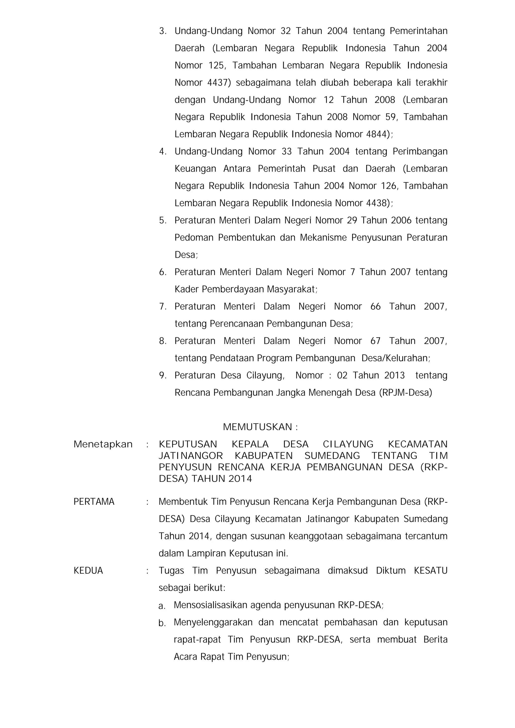 3. Undang-Undang Nomor 32 Tahun 2004 tentang Pemerintahan
Daerah (Lembaran Negara Republik Indonesia Tahun 2004
Nomor 125, Tambahan Lembaran Negara Republik Indonesia
Nomor 4437) sebagaimana telah diubah beberapa kali terakhir
dengan Undang-Undang Nomor 12 Tahun 2008 (Lembaran
Negara Republik Indonesia Tahun 2008 Nomor 59, Tambahan
Lembaran Negara Republik Indonesia Nomor 4844);
4. Undang-Undang Nomor 33 Tahun 2004 tentang Perimbangan
Keuangan Antara Pemerintah Pusat dan Daerah (Lembaran
Negara Republik Indonesia Tahun 2004 Nomor 126, Tambahan
Lembaran Negara Republik Indonesia Nomor 4438);
5. Peraturan Menteri Dalam Negeri Nomor 29 Tahun 2006 tentang
Pedoman Pembentukan dan Mekanisme Penyusunan Peraturan
Desa;
6. Peraturan Menteri Dalam Negeri Nomor 7 Tahun 2007 tentang
Kader Pemberdayaan Masyarakat;
7. Peraturan Menteri Dalam Negeri Nomor 66 Tahun 2007,
tentang Perencanaan Pembangunan Desa;
8. Peraturan Menteri Dalam Negeri Nomor 67 Tahun 2007,
tentang Pendataan Program Pembangunan Desa/Kelurahan;
9. Peraturan Desa Cilayung,

Nomor : 02 Tahun 2013

tentang

Rencana Pembangunan Jangka Menengah Desa (RPJM-Desa)
MEMUTUSKAN :
Menetapkan

:

KEPUTUSAN KEPALA DESA CILAYUNG
KECAMATAN
JATINANGOR KABUPATEN SUMEDANG TENTANG TIM
PENYUSUN RENCANA KERJA PEMBANGUNAN DESA (RKPDESA) TAHUN 2014

PERTAMA

:

Membentuk Tim Penyusun Rencana Kerja Pembangunan Desa (RKPDESA) Desa Cilayung Kecamatan Jatinangor Kabupaten Sumedang
Tahun 2014, dengan susunan keanggotaan sebagaimana tercantum
dalam Lampiran Keputusan ini.

KEDUA

:

Tugas Tim Penyusun sebagaimana dimaksud Diktum KESATU
sebagai berikut:
a. Mensosialisasikan agenda penyusunan RKP-DESA;
b. Menyelenggarakan dan mencatat pembahasan dan keputusan
rapat-rapat Tim Penyusun RKP-DESA, serta membuat Berita
Acara Rapat Tim Penyusun;

 
