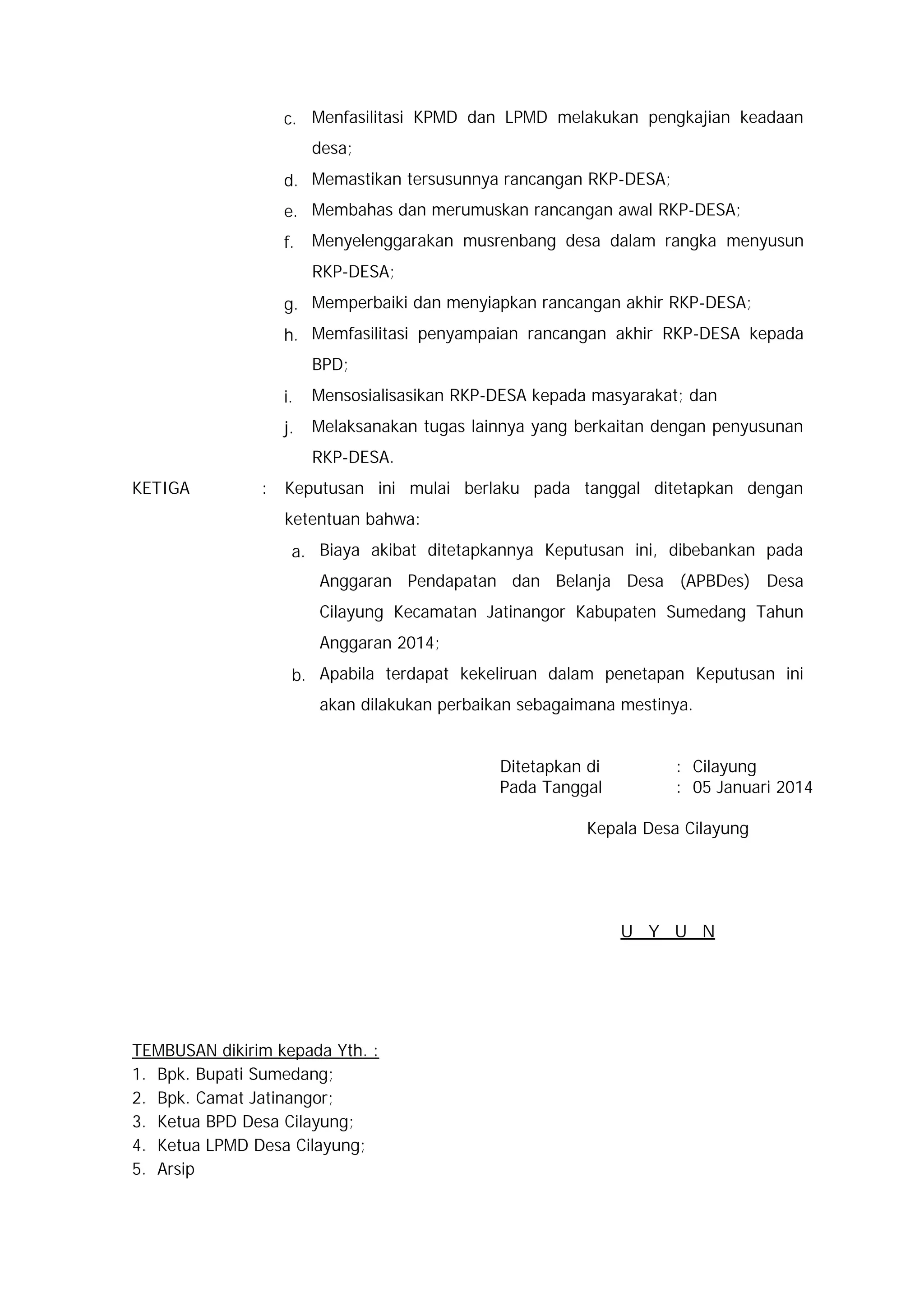 c. Menfasilitasi KPMD dan LPMD melakukan pengkajian keadaan
desa;
d. Memastikan tersusunnya rancangan RKP-DESA;
e. Membahas dan merumuskan rancangan awal RKP-DESA;
f.

Menyelenggarakan musrenbang desa dalam rangka menyusun
RKP-DESA;

g. Memperbaiki dan menyiapkan rancangan akhir RKP-DESA;
h. Memfasilitasi penyampaian rancangan akhir RKP-DESA kepada
BPD;
i.

Mensosialisasikan RKP-DESA kepada masyarakat; dan

j.

Melaksanakan tugas lainnya yang berkaitan dengan penyusunan
RKP-DESA.

KETIGA

:

Keputusan ini mulai berlaku pada tanggal ditetapkan dengan
ketentuan bahwa:
a. Biaya akibat ditetapkannya Keputusan ini, dibebankan pada
Anggaran Pendapatan dan Belanja Desa (APBDes) Desa
Cilayung Kecamatan Jatinangor Kabupaten Sumedang Tahun
Anggaran 2014;
b. Apabila terdapat kekeliruan dalam penetapan Keputusan ini
akan dilakukan perbaikan sebagaimana mestinya.
Ditetapkan di
Pada Tanggal

: Cilayung
: 05 Januari 2014

Kepala Desa Cilayung

U Y U N

TEMBUSAN dikirim kepada Yth. :
1. Bpk. Bupati Sumedang;
2. Bpk. Camat Jatinangor;
3. Ketua BPD Desa Cilayung;
4. Ketua LPMD Desa Cilayung;
5. Arsip

 