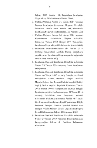 2
Tahun 2009 Nomor 144, Tambahan Lembaran
Negara Republik Indonesia Nomor 5063);
3. Undang-Undang Nomor 36 tahun 2014 tentang
Tenaga Kesehatan (Lembaran Negaran Republik
Indonesia Tahun 2014 Nomor 298, tambahan
Lembaran Negara Republik Indonesia Nomor 5607)
4. Undang-Undang Nomor 38 tahun 2014 tentang
Keperawatan (Lembaran Negara Republik
Indonesia Tahun 2014 Nomor 307, Tambahan
Lembaran Negara Republik Indonesia Nomor 5612)
5. Peraturan PemerintahNomor 101 tahun 2014
tentang Pengelolaan Limbah Bahan berbahaya
dan Beracun (Lembaran Negara republic Indonesia
tahun 2014 Nomor 333)
6. Peraturan Menteri Kesehatan Republik Indonesia
Nomor 75 Tahun 2014 tentang Pusat Kesehatan
Masyarakat.
7. Peraturan Menteri Kesehatan Republik Indonesia
Nomor 46 Tahun 2015 tentang Standar Areditasi
Puskesmas, Klinik Pratama, Tempat Praktek
Mandiri Dokter dan Tempat Praktik Mandiri Dokter
Gigi ( Berita Negara Republik Indonesia Tahun
2015 nomor 1049) sebagaimana diubah dengan
Peraturan menteri Keehatan nomor 42 Tahun 2016
tentang Perubahan atas Peraturan Menteri
Kesehatan Republik Indonesia Nomor 46 Tahun
2015 tentang Standar Areditasi Puskesmas, Klinik
Pratama, Tempat Praktek Mandiri Dokter dan
Tempat Praktik Mandiri Dokter Gigi ( Berita Negara
Republik Indonesia Tahun 2016 nomor 1422)
8. Peraturan Menteri Kesehatan Republik Indonesia
Nomor 27 Tahun 2017 Pedoman Pencegahan dan
Pengendalian Infeksi di Fasilitas Pelayanan
Kesehatan
 