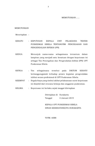 3
MEMUTUSKAN
Menetapkan :
KESATU : KEPUTUSAN KEPALA UNIT PELAKSANA TEHNIS
PUSKESMAS SIBELA TENTANGTIM PENCEGAHAN DAN
PENGENDALIAN INFEKSI (PPI)
KEDUA Menunjuk nama-nama sebagaimana tercantum dalam
lampiran yang menjadi satu kesatuan dengan keputusan ini
sebagai Tim Pencegahan dan Pengendalian Infeksi (PPI) UPT
Puskesmas Sibela
KETIGA : Tim sebagaimana tersebut pada DIKTUM KESATU
bertanggungjawab terhadap proses kegiatan pengendalian
infeksi secara profesional di UPT Puskesmas Sibela.
KEEMPAT : Segala biaya yang timbul akibat pelaksanaan surat keputusan
ini diambil dari rencana belanja dan anggaran puskesmas.
KELIMA : Keputusan ini berlaku sejak tanggal ditetapkan
Ditetapkan di Surakarta
Tanggal 2 Januari 2019
KEPALA UPT PUSKESMAS SIBELA
DINAS KESEHATANKOTA SURAKARTA
TUTIK ASMI
MEMUTUSKAN……
…………….
 