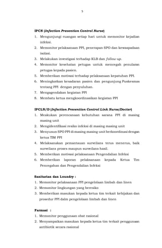 5
IPCN (Infection Prevention Control Nurse)
1. Mengunjungi ruangan setiap hari untuk memonitor kejadian
infeksi.
2. Memonitor pelaksanaan PPI, penerapan SPO dan kewaspadaan
isolasi.
3. Melakukan investigasi terhadap KLB dan follow up.
4. Memonitor kesehatan petugas untuk mencegah penularan
petugas kepada pasien.
5. Memberikan motivasi terhadap pelaksanaan kepatuhan PPI.
6. Meningkatkan kesadaran pasien dan pengunjung Puskesmas
tentang PPI dengan penyuluhan.
7. Mengagendakan kegiatan PPI
8. Membatu ketua mengkoordinasikan kegiatan PPI
IPCLN/D (Infection Prevention Control Link Nurse/Docter)
1. Meakukan perencanaan kebutuhan sarana PPI di masing
masing unit
2. Mengidentifikasi resiko infeksi di masing masing unit
3. Menyusun SPO PPI di masing masing unit berkoordinasi dengan
ketua TIM PPI
4. Melaksanakan pemantauan surveilans terus menerus, baik
surveilans proses maupun surveilans hasil.
5. Memberikan motivasi pelaksanaan Pengendalian Infeksi
6. Memberikan laporan pelaksanaan kepada Ketua Tim
Pencegahan dan Pengendalian Infeksi
Sanitarian dan Loundry :
1. Memonitor pelaksanaan PPI pengelolaan limbah dan linen
2. Memonitor lingkungan yang beresiko
3. Memberikan masukan kepada ketua tim terkait kebijakan dan
prosedur PPI dalm pengelolaan limbah dan linen
Farmasi :
1. Memonitor penggunaan obat rasional
2. Menyampaikan masukan kepada ketua tim terkait penggunaan
antibiotik secara rasional
 