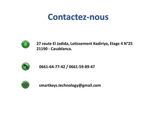 Contactez-nous
27 route El Jadida, Lotissement Kadiriya, Etage 4 N°25
21190 - Casablanca.

0661-64-77-42
info@smartkeystec.com
smartkeys.technology@gmail.com

 