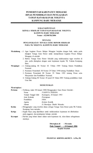 PEMERINTAH KABUPATEN MERAUKE
DINAS PENDIDIKAN DAN PENGAJARAN
TAMAN KANAK-KANAK YOLENTA
KAMPUNG BARU MERAUKE
SURAT KEPUTUSAN
KEPALA SEKOLAH TAMAN KANAK-KANAK YOLENTA
KAMPUNG BARU MERAUKE
Nomor : 422/08/TK/2006
TENTANG
PENGANGKATAN TENAGA GURU HONOR SEKOLAH
PADA TK YOLENTA KAMPUNG BARU MERAUKE
Menimbang : 1. Agar kegiatan Proses Belajar Mengajar berjalan dengan baik, maka perlu
diangkat Tenaga Guru Honor untuk memperlancar kegiatan Proses Belajar
Mengajar di sekolah
2. Bahwa Tenaga Guru Honor Sekolah yang melaksanakan tugas tersebut di
atas, perlu ditetapkan dengan surat keputusan kepala TK Yolenta Kampung
Baru.
Mengingat : 1. Undang-undang RI Nomor 02 TAhun 1989 Tentang Sistem Pendidikan
Nasional.
2. Peraturan Pemerintah RI Nomor 29 Tahun 1990 tentang Pendidikan Dasar.
3. Peraturan Pemerintah RI Nomor 39 Tahun 1992 tentang Peran serta
Masyarakat dan Pendidikan Nasional.
4. Undang-Undang RI Nomor 20 pasal 28 Tahun 2003 Tentang pendidikan Anak
Usia Dini
MEMUTUSKAN
Menetapkan :
Pertama : Terhitung mulai 08 Januari 2006 Menggangkat Guru Honor Sekolah :
Nama : YASINTA PERADA
Tempat Tanggal lahir : Karangora, 20 Januari 1983
Jenis Kelamin : Perempuan
Pendidikan : SMA
Agama : Kristen Katolik
Alamat : Jl. Brawijaya Distrik Merauke
Kedua : Menggangkat yang tersebut diatas sebagai Tenaga Guru Honor pada TK Yolenta
Kampung baru merauke.
Ketiga : Segala biaya yang diperlukan untuk melaksanakan keputusan ini dibebankan
pada anggaran dan pendapatan belanja sekolah.
Keempat : Hal-hal yang belum diatur dalam surat keputusan ini, akan diatur sebagaimana
mestinya.
Ditetapkan di : Merauke
Pada Tanggal : 10 Januari 2006
Kepala Sekolah
FELISITAS KIRWELAKUBUN. A.Ma, Pd
 