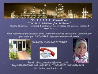 CV. A F I T A        Consultant
                   ”The Best Solution for Business”
  Company formation, licensing & certification services, oil and gas company &
                                   suppliers.

Kami membantu perusahaan anda untuk memproses pembuatan baru maupun
         perpanjangan SKT MIGAS diseluruh wilayah Indonesia.

                       GARANSI 100% PASTI TERBIT




                Email : afita_consultant@yahoo.co.id
   Telp.087882070022 / 021-8225833 / 021-8202573 / 021-96948432
                     http://afitaconsultant.co.id
 