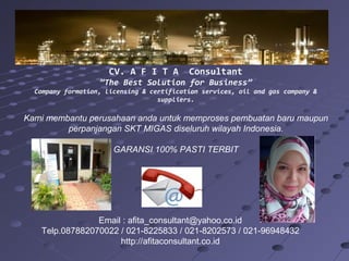 CV. A F I T A Consultant
”The Best Solution for Business”
Company formation, licensing & certification services, oil and gas company &
suppliers.
Kami membantu perusahaan anda untuk memproses pembuatan baru maupun
perpanjangan SKT MIGAS diseluruh wilayah Indonesia.
GARANSI 100% PASTI TERBIT
Email : afita_consultant@yahoo.co.id
Telp.087882070022 / 021-8225833 / 021-8202573 / 021-96948432
http://afitaconsultant.co.id
 