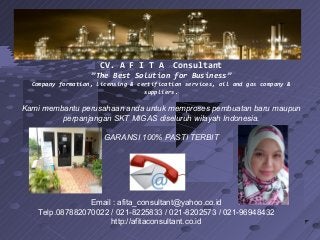 CV. A F I T A Consultant
”The Best Solution for Business”
Company formation, licensing & certification services, oil and gas company &
suppliers.
Kami membantu perusahaan anda untuk memproses pembuatan baru maupun
perpanjangan SKT MIGAS diseluruh wilayah Indonesia.
GARANSI 100% PASTI TERBIT
Email : afita_consultant@yahoo.co.id
Telp.087882070022 / 021-8225833 / 021-8202573 / 021-96948432
http://afitaconsultant.co.id
 