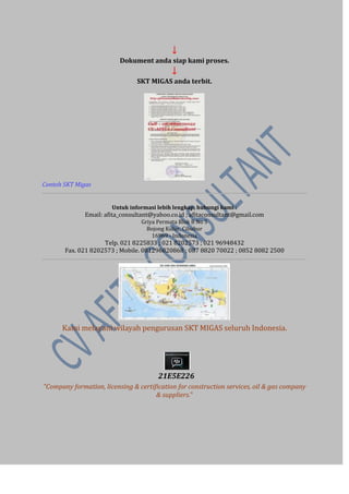 ↓ 
Dokument anda siap kami proses. 
↓ 
SKT MIGAS anda terbit. 
Contoh SKT Migas 
Untuk informasi lebih lengkap, hubungi kami : 
Email: afita_consultant@yahoo.co.id ; afitaconsultant@gmail.com Griya Permata Blok B No 5 Bojong Kulur, Cibubur 16969 - Indonesia Telp. 021 8225833 ; 021 8202573 ; 021 96948432 Fax. 021 8202573 ; Mobile. 081296820868 ; 087 8820 70022 ; 0852 8082 2500 
Kami melayani wilayah pengurusan SKT MIGAS seluruh Indonesia. 
21E5E226 
"Company formation, licensing & certification for construction services, oil & gas company & suppliers." 
