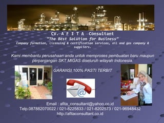 CV. A F I T A Consultant
”The Best Solution for Business”
Company formation, licensing & certification services, oil and gas company &
suppliers.
Kami membantu perusahaan anda untuk memproses pembuatan baru maupun
perpanjangan SKT MIGAS diseluruh wilayah Indonesia.
GARANSI 100% PASTI TERBIT
Email : afita_consultant@yahoo.co.id
Telp.087882070022 / 021-8225833 / 021-8202573 / 021-96948432
http://afitaconsultant.co.id
 