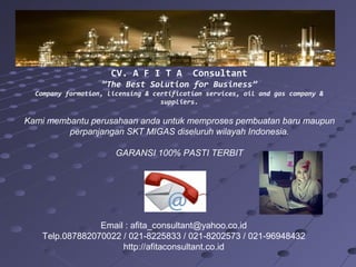 CV. A F I T A

Consultant

”The Best Solution for Business”
Company formation, licensing & certification services, oil and gas company &
suppliers.

Kami membantu perusahaan anda untuk memproses pembuatan baru maupun
perpanjangan SKT MIGAS diseluruh wilayah Indonesia.
GARANSI 100% PASTI TERBIT

Email : afita_consultant@yahoo.co.id
Telp.087882070022 / 021-8225833 / 021-8202573 / 021-96948432
http://afitaconsultant.co.id

 