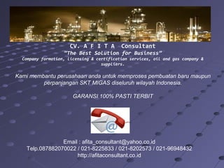 CV. A F I T A

Consultant

”The Best Solution for Business”
Company formation, licensing & certification services, oil and gas company &
suppliers.

Kami membantu perusahaan anda untuk memproses pembuatan baru maupun
perpanjangan SKT MIGAS diseluruh wilayah Indonesia.
GARANSI 100% PASTI TERBIT

Email : afita_consultant@yahoo.co.id
Telp.087882070022 / 021-8225833 / 021-8202573 / 021-96948432
http://afitaconsultant.co.id

 