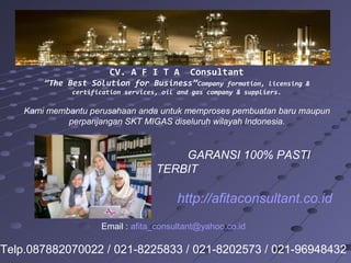 CV. A F I T A Consultant
”The Best Solution for Business”Company formation, licensing &
certification services, oil and gas company & suppliers.
Kami membantu perusahaan anda untuk memproses pembuatan baru maupun
perpanjangan SKT MIGAS diseluruh wilayah Indonesia.
GARANSI 100% PASTI
TERBIT
http://afitaconsultant.co.id
Email : afita_consultant@yahoo.co.id
Telp.087882070022 / 021-8225833 / 021-8202573 / 021-96948432
 