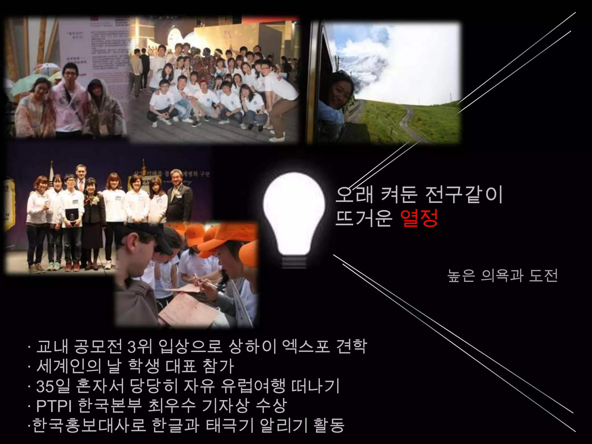 오래 켜둔 전구같이
                        뜨거운 열정

                              높은 의욕과 도전



· 교내 공모전 3위 입상으로 상하이 엑스포 견학
· 세계인의 날 학생 대표 참가
· 35일 혼자서 당당히 자유 유럽여행 떠나기
· PTPI 한국본부 최우수 기자상 수상
·한국홍보대사로 한글과 태극기 알리기 활동
 