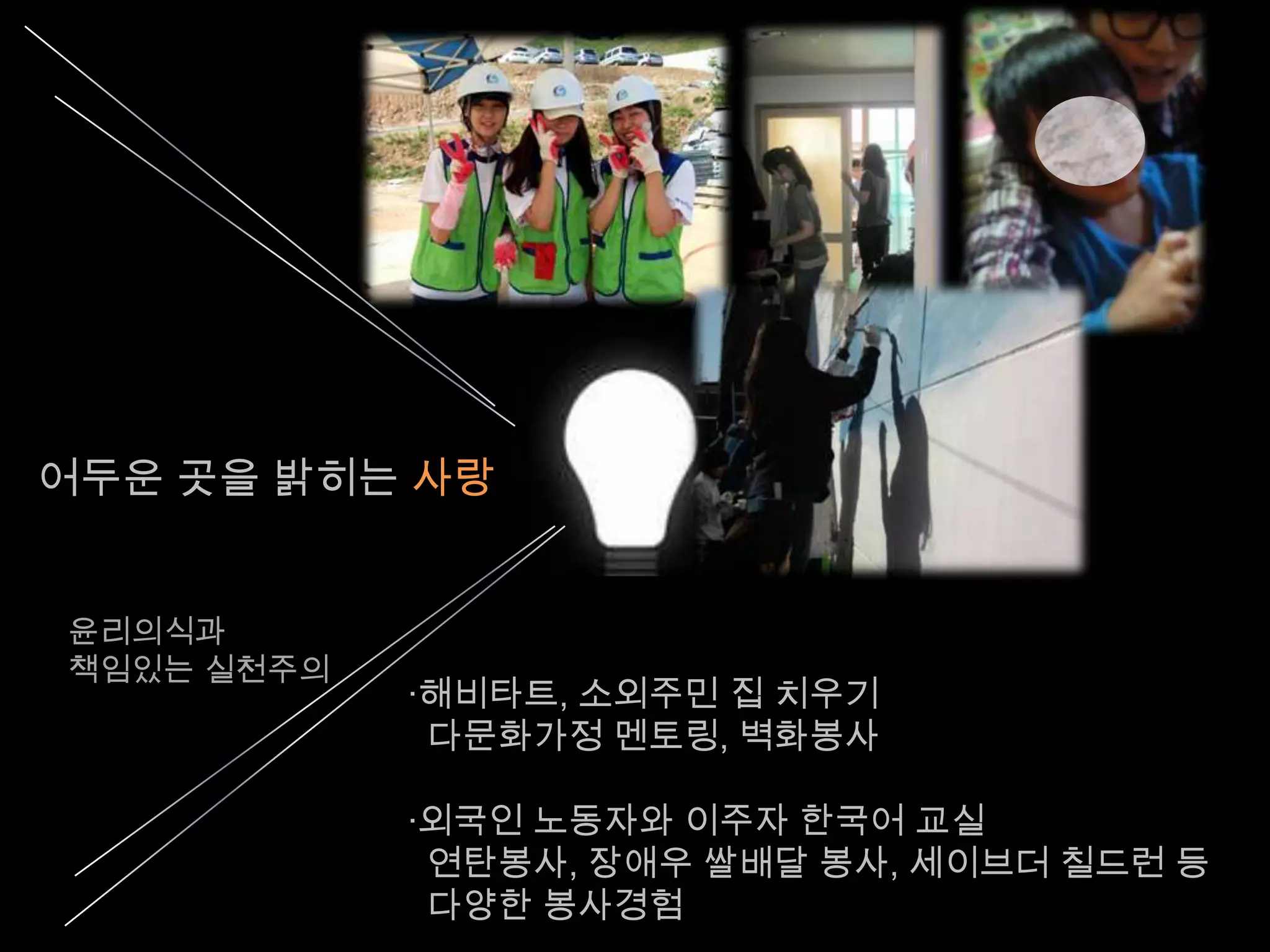 어두운 곳을 밝히는 사랑


윤리의식과
책임있는 실천주의
            ·해비타트, 소외주민 집 치우기
             다문화가정 멘토링, 벽화봉사

            ·외국인 노동자와 이주자 한국어 교실
             연탄봉사, 장애우 쌀배달 봉사, 세이브더 칠드런 등
             다양한 봉사경험
 