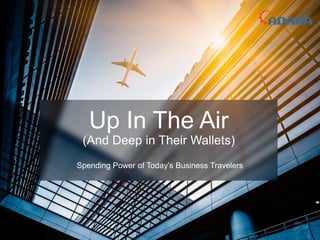 Up In The Air
(And Deep in Their Wallets)
Spending Power of Today’s Business Travelers
 