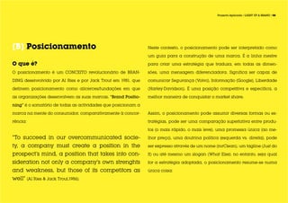 Projecto Aplicado / LIGHT UP A BRAND / 08




[B] Posicionamento                                             Neste contexto, o posicionamento pode ser interpretado como

                                                               um guia para a construção de uma marca. É a linha mestre

O que é?                                                       para criar uma estratégia que traduza, em todas as dimen-

O posicionamento é um CONCEITO revolucionário de BRAN-         sões, uma mensagem diferenciadora. Significa ser capaz de

DING desenvolvido por Al Ries e por Jack Trout em 1981, que    comunicar Segurança (Volvo), Informação (Google), Liberdade

definem posicionamento como alicerces/fundações em que         (Harley-Davidson). É uma posição competitiva e específica, a

as organizações desenvolvem as suas marcas. “Brand Positio-    melhor maneira de conquistar o market share.

ning” é o somatório de todas as actividades que posicionam a

marca na mente do consumidor, comparativamente à concor-       Assim, o posicionamento pode assumir diversas formas ou es-

rência:                                                        tratégias, pode ser uma comparação superlativa entre produ-

                                                               tos (o mais rápido, o mais leve), uma promessa única (ao me-

“To succeed in our overcommunicated socie-                     lhor preço), uma doutrina política (esquerda vs. direita), pode

ty, a company must create a position in the                    ser expresso através de um nome (mrClean), um tagline (Just do

prospect’s mind, a position that takes into con-               It) ou até mesmo um slogan (What Else); no entanto, seja qual

sideration not only a company’s own strenghts                  for a estratégia adoptada, o posicionamento resume-se numa

and weakness, but those of its competitors as                  única coisa:

well” (Al Ries & Jack Trout,1986). 	
 