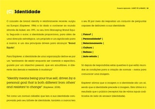 Projecto Aplicado / LIGHT UP A BRAND / 10


[C] Identidade

O conceito de brand identity é relativamente recente; surgiu    o seu BI por meio da respostaa um conjunto de perguntas

na Europa (Kapferer, 1986) e foi dado a conhecer ao mundo       capazes de definirem a sua identidade:

através de Aaker, em 1991, no seu livro Managing Brand Equi-

ty. Segundo o autor, a identidade proporciona, para além de     | Físico? |

uma direcção estratégica, um propósito e um significado para    | Personalidade? |

a marca; é um dos principais drivers para alcançar “Brand       | Relacionamento |

Equity”.                                                        | Cultura |

                                                                | Reflexo |

Para Kapferer, a identidade de uma organização define-se por    | Auto-retrato |

um “sentimento de existir enquanto ser coerente e específico,

guiado por um objectivo pessoal, que em simultâneo, é dife-     Só depois de respondidas estas questões é que estão reuni-

rente dos demais e resistente à mudança”                        das as condições para a criação de normas – meios para

                                                                comunicar uma imagem.

“Identity means being your true self, driven by a
personal goal that is both different from others’               Kapferer afirma que a imagem e a identidade são um só,

and resistant to change” (Kapferer, 2008).                      sendo que a identidade precede a imagem. Esta última é o

                                                                resultado que o público (receptor) faz de vários inputs codi-

Tal como um normal cidadão que tem a sua identidade com-        ficados do lado do emissor (identidade).

provada pelo seu bilhete de identidade, também a marca tem
 