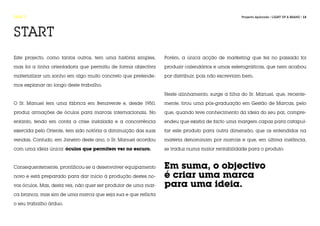 FASE 0                                                                                           Projecto Aplicado / LIGHT UP A BRAND / 13




START
Este projecto, como tantos outros, tem uma história simples,    Porém, a única acção de marketing que fez no passado foi

mas foi a linha orientadora que permitiu de forma objectiva     produzir calendários e umas esferográficas, que nem acabou

materializar um sonho em algo muito concreto que pretende-      por distribuir, pois não escreviam bem.

mos explanar ao longo deste trabalho.

                                                                Neste alinhamento, surge a filha do Sr. Manuel, que, recente-

O Sr. Manuel tem uma fábrica em Benavente e, desde 1950,        mente, tirou uma pós-graduação em Gestão de Marcas, pelo

produz armações de óculos para marcas internacionais. No        que, quando teve conhecimento da ideia do seu pai, compre-

entanto, tendo em conta a crise instalada e a concorrência      endeu que existia de facto uma margem capaz para catapul-

exercida pelo Oriente, tem sido notória a diminuição das suas   tar este produto para outra dimensão, que os entendidos na

vendas. Contudo, em Janeiro deste ano, o Sr. Manuel acordou     matéria denominam por marcas e que, em última instância,

com uma ideia única: óculos que permitem ver no escuro.         se traduz numa maior rentabilidade para o produto.



Consequentemente, prontificou-se a desenvolver equipamento      Em suma, o objectivo
novo e está preparado para dar início à produção destes no-     é criar uma marca
vos óculos. Mas, desta vez, não quer ser produtor de uma mar-   para uma ideia.
ca branca, mas sim de uma marca que seja sua e que reflicta

o seu trabalho árduo.
 