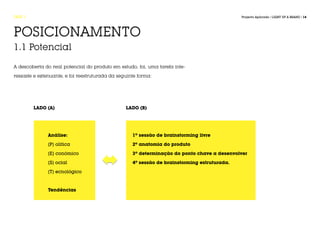 FASE 1                                                                                        Projecto Aplicado / LIGHT UP A BRAND / 14




POSICIONAMENTO
1.1 Potencial

A descoberta do real potencial do produto em estudo, foi, uma tarefa inte-

ressaste e extenuante, e foi reestruturada da seguinte forma:




         LADO (A)                                LADO (B)




               Análise:                             1º sessão de brainstorming livre

               [P] olitica                          2º anatomia do produto

               [E] conómico                         3º determinação do ponto chave a desenvolver

               [S] ocial                            4º sessão de brainstorming estruturada.

               [T] ecnológico



               Tendências
 
