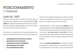 FASE 1                                                                                           Projecto Aplicado / LIGHT UP A BRAND / 15




POSICIONAMENTO
1.1 Potencial

Lado (A) - PEST                                                 Com isto, não se pretende entender que os restantes factores

Tendo em conta este tipo de análise, pode dizer-se que um       não têm a sua importância; no entanto, é a economia que faz

dos factores mais importantes e com maior incidência é o eco-   com que a “compra e venda” se tornem possíveis.

nómico. Isto explica-se pela repercussão directa no consumo,

tanto das alterações experimentadas na economia mundial,        Consequentemente, e numa vertente mais política, será de

como do poder de compra dos indivíduos.                         grande importância referir a actual crise económica que se

                                                                sente a nível mundial. Crise esta que, apesar de ser de ca-

Actualmente e no seguimento do anteriormente exposto, são       riz económico, tem repercussões a nível político do país e,

as seguintes variações que demonstram ter maior relevância:     consequentemente, tende a dificultar o normal procedimento

                                                                dos consumidores, no que diz respeito à aquisição de novos

•	       Interdependência de economias mundiais;                produtos.

•	       Aparição de novos concorrentes;

•	       Crescimento da força de distribuição;                  Os factores sociais e demográficos têm também uma gran-

•	       Reconhecimento da ecologia;                            de influência no comportamento do consumidor e, portanto,

•	       Fim do marketing de massas.                            no comportamento dos mercados, o que os torna essenciais
 