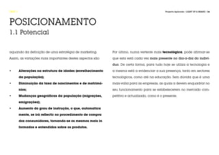 FASE 1                                                                                            Projecto Aplicado / LIGHT UP A BRAND / 16




POSICIONAMENTO
1.1 Potencial


aquando da definição de uma estratégia de marketing.            Por último, numa vertente mais tecnológica, pode afirmar-se

Assim, as variações mais importantes destes aspectos são:       que esta está cada vez mais presente no dia-a-dia do indiví-

                                                                duo. De certa forma, para tudo hoje se utiliza a tecnologia e

•	       Alterações na estrutura de idades (envelhecimento 	    a mesma está a evidenciar a sua presença, tanto em sectores

	        da população);                                         tecnológicos, como até na educação. Sem dúvida que é uma

•	       Diminuição da taxa de nascimentos e de matrimó-		      mais-valia para as empresas, as quais a devem enquadrar no

	        nios;                                                  seu funcionamento para se estabelecerem no mercado com-

•	       Mudanças geográficas da população (migrações, 		       petitivo e actualizado, como é o presente.

	        emigrações);

•	       Aumento do grau de instrução, o que, automatica		

	        mente, se irá reflectir no procedimento de compra 		

	        dos consumidores, tornando-se os mesmos mais in		

	        formados e entendidos sobre os produtos.
 