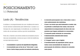 FASE 1                                                                                          Projecto Aplicado / LIGHT UP A BRAND / 17




POSICIONAMENTO
1.1 Potencial


Lado (A) - Tendências                                            •	   A crescente preocupação com o bem-estar e com o 	

                                                                 	    auto-melhoramento dos indivíduos;

A análise e o acompanhamento de uma tendência de merca-          •	   O luxo é um factor que está fortemente a mudar; não 	

do são factores fundamentais para determinar o sucesso ou o      	    se pretende a ostentação das coisas, mas sim ter

fracasso de uma organização. As tendências, ao contrário da      	    capacidade de enriquecimento do dia-a-dia com 		

moda, são um processo contínuo que tem durabilidade.             	    produtos que tragam satisfação ao consumidor;

                                                                 •	   O crescente poder atribuído ao consumidor;

Posto isto e, fazendo uma breve análise da sociedade actual e    •	   O relacionamento crescente entre marcas

das suas necessidades, concluiu-se que a nível de tendências,    	    e consumidores;

as mais relevantes seriam:                                       •	   A “viragem” para o que é digital;

                                                                 •	   O envelhecimento da população actual, que se

•	       A necessidade e a procura de experiências integradas;   	    traduz numa necessidade de criação e de

•	       A necessidade que se tem de se “viver mais”, o que 	    	    preocupação de atributos a oferecer às camadas 		

	        torna o factor tempo provido de bastante relevância;    	    mais jovens.
 