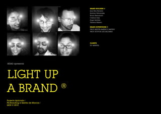 BRAND BUILDERS ©
                                   Ana Rita Ferreira
                                   António Fernandes
                                   Bruno Beaumont
                                   Cristina Dias
                                   Hugo Serôdio
                                   Tatiana Ribeiro


                                   BRAND SUPERVISORS ©
                                   PROF. MESTRE AMÉRICO MATEUS
                                   PROF. DOUTOR LUIZ SALOMÃO




                                   CLIENTE
                                   SR. MANUEL




SKUAD apresenta




LIGHT UP
A BRAND  ®
Projecto Aplicado /
PG Branding e Gestão de Marcas /
IADE © 2010
 