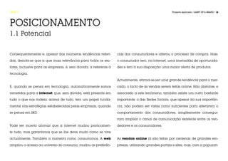 FASE 1                                                                                              Projecto Aplicado / LIGHT UP A BRAND / 18




POSICIONAMENTO
1.1 Potencial


Consequentemente e, apesar das inúmeras tendências referi-        cias dos consumidores e alterou o processo de compra. Hoje,

das, denota-se que a que mais relevância para todos os sec-       o consumidor tem, na internet, uma imensidão de oportunida-

tores, inclusive para as empresas, é, sem dúvida, a referente à   des e tem à sua disposição uma maior oferta de produtos.

tecnologia.

                                                                  Actualmente, afirma-se ser uma grande tendência para o mer-

E, quando se pensa em tecnologia, automaticamente somos           cado, o facto de as vendas serem feitas online. Não obstante, e

remetidos para a internet, que, sem dúvida, está presente em      associado a este fenómeno, também existe um outro bastante

tudo o que nos rodeia; acima de tudo, tem um papel funda-         importante: o das Redes Sociais, que apesar da sua importân-

mental nas estratégias estabelecidas pelas empresas, quando       cia, não podem ser vistas como suficientes para alterarem o

se pensa em I&D.                                                  comportamento dos consumidores, simplesmente consegui-

                                                                  ram ampliar o canal de comunicação existente entre os ven-

Pode ser incerto afirmar que a internet mudou praticamen-         dedores e os consumidores.

te tudo, mas garantimos que se lhe deve muito como se vive

actualmente. Também a maneira como consumimos. A web              As vendas online já são feitas por centenas de grandes em-

ampliou o acesso ao universo do consumo, mudou as preferên-       presas, utilizando grandes portais e sites, mas, com a populari-
 