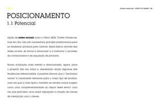 FASE 1                                                          Projecto Aplicado / LIGHT UP A BRAND / 19




POSICIONAMENTO
1.1 Potencial


zação de redes sociais como o Orkut, MSN, Twitter, Facebook,

hoje em dia, não são necessários grandes investimentos para

se venderem produtos pela internet. Basta fazê-lo através das

redes sociais, de forma a dinamizar e a melhorar o processo

de conhecimento e de aquisição de produtos.



Numa avaliação mais restrita e direccionada, agora, para

o projecto tido em mãos e, ressaltando ainda algumas das

tendências referenciadas, é possível afirmar que o “fenómeno

online” é claramente relevante para o nosso tipo de produto,

uma vez que a nível óptico, também as vendas online surgem

como uma complementaridade ao dispor deste sector, uma

vez que permitem uma maior exposição e criação de canais

de interacção com o cliente.
 