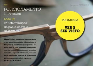 FASE 1                                            Projecto Aplicado / LIGHT UP A BRAND / 22




POSICIONAMENTO
1.1 Potencial

Lado (B)                                      PROMESSA
3º Determinação
do ponto-chave a                                VER E
desenvolver                                   SER VISTO

PROMESSA      – Respeitando as duas regras

já em cima referenciadas (Clarividência e

Abragência), acreditamos que apontar o ca-

minho para as duas dimensões mais elemen-

tares do produto, nomeadamente o produto

elementar e o produto adicionado, seria uma

opção castradora. Pelo que, é na promessa

que iremos centralizar todo o projecto:
VER E SER VISTO.
 