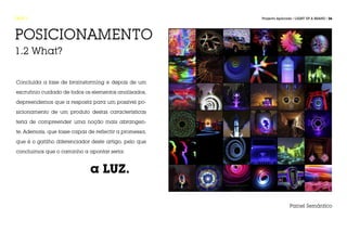FASE 1                                                  Projecto Aplicado / LIGHT UP A BRAND / 26




POSICIONAMENTO
1.2 What?


Concluída a fase de brainstorming e depois de um

escrutínio cuidado de todos os elementos analisados,

depreendemos que a resposta para um possível po-

sicionamento de um produto destas características

teria de compreender uma noção mais abrangen-

te. Ademais, que fosse capaz de reflectir a promessa,

que é o gatilho diferenciador deste artigo, pelo que

concluímos que o caminho a apontar seria:



					                         a LUZ.

                                                                        Painel Semântico
 