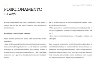 FASE 1                                                                                             Projecto Aplicado / LIGHT UP A BRAND / 27




POSICIONAMENTO
1.3 Why?


A Luz é um fenómeno que intriga cientistas há muito tempo e,     •A luz pode comportar-se de duas maneiras distintas: como

mesmo hoje em dia, não há um consenso sobre a sua verda-         partícula ou como onda.

deira natureza.                                                  •A luz apresenta-se com diversas intensidades e frequências e,

                                                                 no vácuo, apresenta uma velocidade constante de 299 792 458

Analisando a luz no campo científico:                            m / s.

                                                                 •Entre outras características, temos a refracção, a reflexão e a

•A luz visível é apenas uma ínfima parte do espectro electro-    absorção.

magnético.

•A luz, tendo massa, pode alterar qualitativamente uma estru-    Esta pequena constatação, ao nível científico, expõe bem a

tura qualquer. Isso significa que a luz não é apenas um estado   característica mística de um elemento tão simples como a luz,

energético, é uma entidade híbrida que combina matéria e         revelando a sua importância para a comunidade científica.

energia de uma forma ainda desconhecida. Tudo o que sabe-        Resta-nos, então, imaginar qual o impacto que este elemento

mos sobre isso é que a luz é capaz de transportar uma infor-     terá em outras comunidades menos analíticas, como sucede

mação.                                                           na dos comuns mortais. Vejamos alguns exemplos:
 