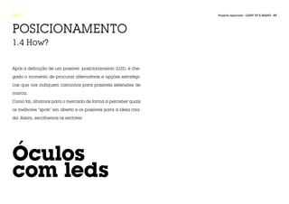 FASE 1                                                            Projecto Aplicado / LIGHT UP A BRAND / 37




POSICIONAMENTO
1.4 How?


Após a definição de um possível posicionamento (LUZ), é che-

gado o momento de procurar alternativas e opções estratégi-

cas que nos indiquem caminhos para possiveis extensões de

marca.

Como tal, olhamos para o mercado de forma a perceber quais

os melhores “spots” em aberto e os possíveis para a ideia cria-

da. Assim, escolhemos os sectores:




Óculos
com leds
 