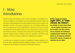Projecto Aplicado / LIGHT UP A BRAND / 02




I - Nota
Introdutória
Vivemos na época da partilha do tudo, do mais e do exagero, e a liberdade de co-       É esta a base do projecto
municar, de exprimir e de interagir nunca foi tão abrangente. Esta era massiva de      light UP®, a “lide-
informação, potenciada pelos novos e pelos espectaculares meios de comunicar (em       rança de tribos”,
particular, a internet), criou pequenos fragmentos nas mais diversas indústrias que,   da criação de uma marca líder
em vez de aglomerarem e de homogeneizarem, fragmentam! De facto, hoje, qual-           – de um espaço, que seja a voz
quer diferença encontra semelhanças nos mais diversos pontos do mundo e juntos,        de um nicho, de uma cultura,
por incrível que pareça, conseguem formar pequenas comunidades que se corre-           de um conjunto de indivíduos
lacionam, conectam entre si, partilham ideias, são motivadas e proactivas; juntas      completamente diferentes, que,
quebram o “status quo”, marcam a diferença e ambicionam a mudança.                     porém se conseguem entender
                                                                                       num ponto comum, tornando-os
À medida que nos afastamos da época do marketing de massas, aproximamo-nos             membros de um clube.
de muitas tribos, organizadas segundo diferentes interesses, à procura de líderes e

de ideias em que acreditam e que querem, efectivamente, promover.
 