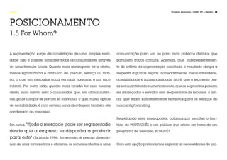 FASE 1                                                                                             Projecto Aplicado / LIGHT UP A BRAND / 38




POSICIONAMENTO
1.5 For Whom?


A segmentação surge da constatação de uma simples reali-          comunicação para um ou para mais públicos distintos que
dade: não é possível satisfazer todos os consumidores através     partilhem traços comuns. Ademais, que, independentemen-
de uma fórmula única. Quanto mais abrangente for a oferta,        te do critério de segmentação escolhido, o resultado obriga a
menos significância é atribuída ao produto, serviço ou mar-       respeitar algumas regras, nomeadamente: mensurabilidade,
ca, o que, em mercados cada vez mais rigorosos, é um risco        acessibilidade e substancialidade, isto é, que o segmento pos-
infantil. Por outro lado, quanto mais focada for essa mesma       sa ser quantificado numericamente, que os segmentos possam
oferta, mais restrito será o consumidor, que, em última instân-   ser alcançados e servidos sem desperdícios de recursos, e ain-
cia, pode compor-se por um só indivíduo, o que, numa óptica       da, que sejam suficientemente lucrativos para os esforços do
de rentabilidade, é com certeza, uma abordagem também ela         marcantig/branding.
condenada ao insucesso.

                                                                  Respeitando estes pressupostos, optamos por escolher o terri-
Em suma, “[t]odo o mercado pode ser segmentado                    tório do PORTUGUÊS e um público que orbita em torno de um

desde que a empresa se disponha a produzir                        programa de televisão. PORQUÊ?

para este” (Richards 1996). No entanto, é preciso direccio-
nar, de uma forma eficaz e eficiente, os recursos afectos a uma   Com esta opção pretendemos explorar as necessidades do pro-
 