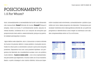 FASE 1                                                                                             Projecto Aplicado / LIGHT UP A BRAND / 39




POSICIONAMENTO
1.5 For Whom?


duto, nomeadamente a necessidade de incutir uma dimensão          rativo analisar esta envolvente, nomeadamente o público que

não mensurável. Como? Através do humor. Porquê? Porque é          orbita em torno deste programa de televisão. Começamos por

simples, como os óculos. É universalmente aceite, assume di-      analisar variáveis sócio-demográficas através de um perfil de

versas facetas, condensa em si um conjunto de emoções que         programa e identificámos como target os indivíduos com ida-

proporcionam bem-estar e, essencialmente, porque nos permi-       des compreendidas entre os 15 e os 54 anos.

te indexar percepções à marca.



Após definir este objectivo, isto é, comunicar a marca através

do humor, foi preciso definir o nosso público. A solução encon-

trada foi olhar para a envolvente cultural e procurar soluções

possíveis. Deparámo-nos com uma possível hipótese: um pro-

grama de televisão de considerável sucesso com um público

muito distinto – 5 para a meia-noite –, com cinco apresentado-

res peculiares que exploram o humor cada um à sua maneira.

Assim, e para conseguir uma marca distinta, tornou-se impe-
 