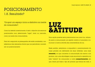 FASE 1                                                                                             Projecto Aplicado / LIGHT UP A BRAND / 47




POSICIONAMENTO
1.8. Resultado?



                                                                  LUZ
“Ocupar um espaço único e distintivo na mente
do consumidor”.


Como foi referido anteriormente, é este o objectivo de estarmos

posicionados num determinado “lugar”, tanto no mercado,
                                                                  &ATITUDE
como na mente dos consumidores.
                                                                  Uma opção possível seria posicionarmo-nos como luz, utilizan-

                                                                  do para a comunicação um espírito criativo e humorista e co-
Para tal e seguindo os pressupostos até então analisados, con-
                                                                  municar a marca através das características da luz.
sideramos dois elementos-chave que nos permitiram concreti-

zar um posicionamento:
                                                                  Neste sentido, estaríamos a enquadrar o posicionamento do

                                                                  nosso produto em detrimento de duas vertentes: uma mais

                                                                  sensorial, no que concerne à comunicação da marca e do

                                                                  produto, com uma abordagem mais emocional e apelativa ao

                                                                  lado “interior” do consumidor; e outra comportamental, em

                                                                  que, tendo por base o tipo de produto que temos em mão, e
 