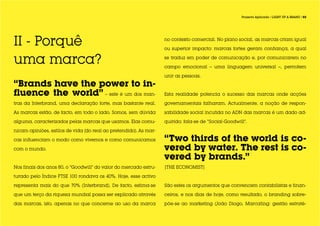 Projecto Aplicado / LIGHT UP A BRAND / 03




II - Porquê                                                        no contexto comercial. No plano social, as marcas criam igual

                                                                   ou superior impacto: marcas fortes geram confiança, a qual

uma marca?                                                         se traduz em poder de comunicação e, por comunicarem no

                                                                   campo emocional – uma linguagem universal –, permitem

                                                                   unir as pessoas.

“Brands have the power to in-
fluence the world” – este é um dos man-                            Esta realidade potencia o sucesso das marcas onde acções

tras da Interbrand, uma declaração forte, mas bastante real.       governamentais falharam. Actualmente, a noção de respon-

As marcas estão, de facto, em todo o lado. Somos, sem dúvida       sabilidade social incutida no ADN das marcas é um dado ad-

alguma, caracterizados pelas marcas que usamos. Elas comu-         quirido; fala-se de “Social-Goodwill”.

nicam opiniões, estilos de vida (do real ao pretendido). As mar-

cas influenciam o modo como vivemos e como comunicamos             “Two thirds of the world is co-
com o mundo.                                                       vered by water. The rest is co-
                                                                   vered by brands.”
Nos finais dos anos 80, o “Goodwill” do valor do mercado estru-    |THE ECONOMIST|
turado pelo Índice FTSE 100 rondava os 40%. Hoje, esse activo

representa mais do que 70% (Interbrand). De facto, estima-se       São estes os argumentos que convencem contabilistas e finan-

que um terço da riqueza mundial possa ser explicado através        ceiros, e nos dias de hoje, como resultado, o branding sobre-

das marcas, isto, apenas no que concerne ao uso da marca           põe-se ao marketing (João Diogo, Marcating: gestão estraté-
 