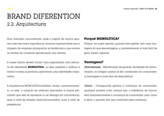 FASE 2                                                                                          Projecto Aplicado / LIGHT UP A BRAND / 54




BRAND DIFERENTION
2.2. Arquitectura


Num mercado concorrencial, onde o capital da marca assu-       Porquê MONOLÍTICA?
me cada vez maior importância, torna-se imprescindível que a   Porque, na nossa opinião, quando bem gerida, tem mais van-

imagem da empresa acompanhe as tendências e que evolua         tagens do que desvantagens, e, paralelamente, é mais fácil de

no sentido da constante aproximação aos clientes.              gerir. Senão, vejamos:



A nossa marca deverá iniciar uma organização com estrutu-      Vantagens?
ra de identidade MONOLÍTICA, ou seja, passará a atribuir a     |Notoriedade| - Identificação do produto, facilidade de memo-
marca a todos os produtos, garantindo uma identidade corpo-    rização, os códigos usados já são conhecidos do consumidor,
rativa.                                                        a mensagem é mais fácil de descodificar.


A arquitectura MONOLÍTICA facilitará, ainda, o posicionamen-   |Valor| – Conseguindo ganhar a confiança do consumidor,
to, ou seja, o conjunto de atributos associados à marca per-   qualquer produto novo, porque tem a referência de marca,
mitirão que esta se aproxime ou se distinga da concorrência,   terá automaticamente a confiança do consumidor, mas, como

quer a nível de relação (marca/consumidor), quer a nível de    é óbvio, o produto tem que confirmar essa confiança.

preferência.
 