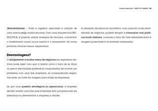 Projecto Aplicado / LIGHT UP A BRAND / 55




|Rentabilidade| – Toda a logística associada à criação de         A utilização da estrutura monolítica, num conjunto muito diver-

uma marca exige muitos recursos. Com uma arquitectura MO-         sificado de negócios, poderá obrigar a comunicar com públi-

NOLÍTICA, é possível utilizar sinergias de recursos, concentrar   cos muito distintos, correndo o risco de criar desajustes entre a

o investimento numa única marca e o lançamento de novos           imagem projectada e os atributos valorizados.

produtos torna-se menos dispendioso.



Desvantagens?
O alargamento a muitas áreas de negócios em segmentos dis-

tintos pode fazer com que a marca corra o risco de se diluir

ou perca associações positivas já conquistadas (se ocorrer um

problema com uma das empresas, as consequências negati-

vas serão ao nível da imagem para todas as empresas).



Se, por uma questão estratégica ou operacional, a empresa

decidir vender uma das suas empresas terá que prescindir da

soberania ou desvalorizar a empresa a vender.
 