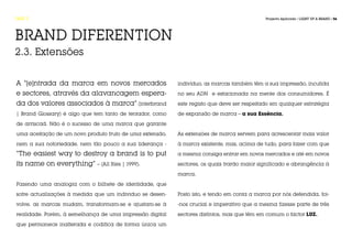 FASE 2                                                                                       Projecto Aplicado / LIGHT UP A BRAND / 56




BRAND DIFERENTION
2.3. Extensões


A “[e]ntrada da marca em novos mercados                    indivíduo, as marcas também têm a sua impressão, incutida
e sectores, através da alavancagem espera-                 no seu ADN e estacionada na mente dos consumidores. É
da dos valores associados à marca” (interbrand             este registo que deve ser respeitado em qualquer estratégia
| Brand Glossary) é algo que tem tanto de tentador, como   de expansão de marca – a sua Essência.
de arriscad. Não é o sucesso de uma marca que garante

uma aceitação de um novo produto fruto de uma extensão,    As extensões de marca servem para acrescentar mais valor
nem a sua notoriedade, nem tão pouco a sua liderança -     à marca existente, mas, acima de tudo, para fazer com que

“The easiest way to destroy a brand is to put              a mesma consiga entrar em novos mercados e até em novos

its name on everything” – (All Ries | 1999).               sectores, os quais trarão maior significado e abrangência à

                                                           marca.

Fazendo uma analogia com o bilhete de identidade, que

sofre actualizações à medida que um individuo se desen-    Posto isto, e tendo em conta a marca por nós defendida, foi-

volve, as marcas mudam, transformam-se e ajustam-se à      -nos crucial e imperativo que a mesma fizesse parte de três

realidade. Porém, à semelhança de uma impressão digital    sectores distintos, mas que têm em comum o factor LUZ.

que permanece inalterada e codifica de forma única um
 